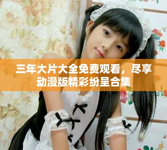 三年大片大全免费观看，尽享动漫版精彩纷呈合集