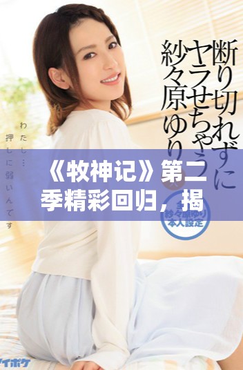 《牧神记》第二季精彩回归，揭开新篇章的神秘冒险