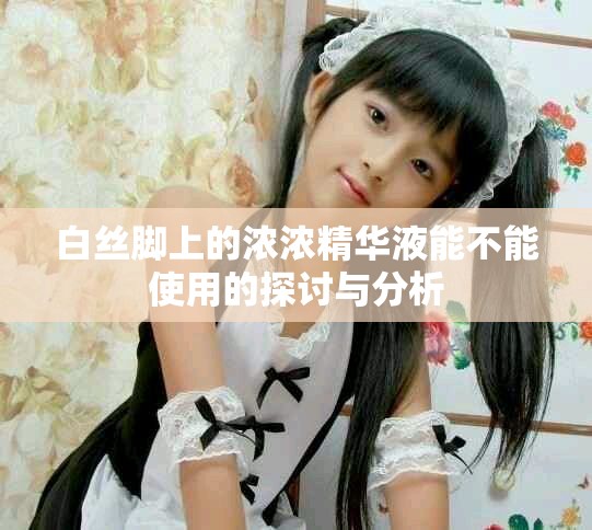 白丝脚上的浓浓精华液能不能使用的探讨与分析