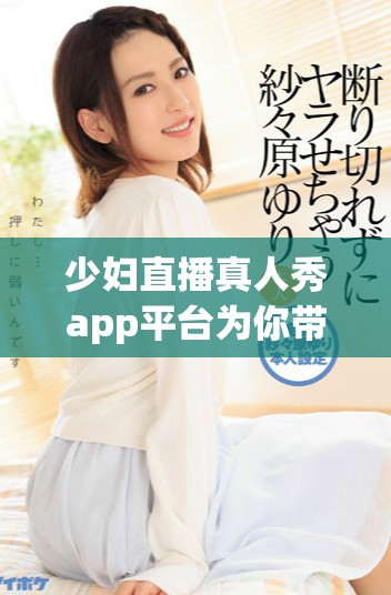 少妇直播真人秀app平台为你带来精彩内容
