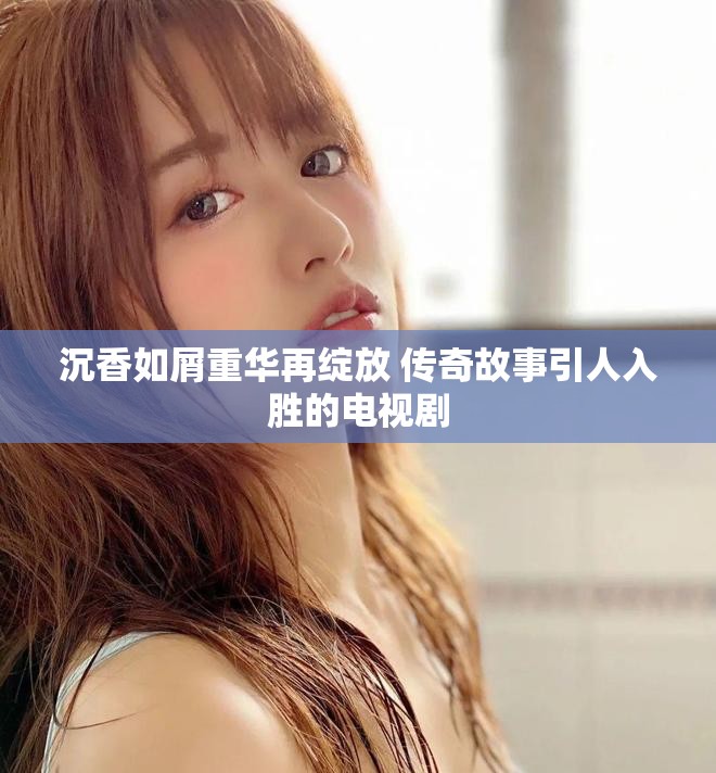 沉香如屑重华再绽放 传奇故事引人入胜的电视剧