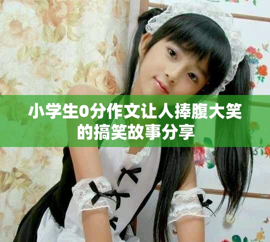 小学生0分作文让人捧腹大笑的搞笑故事分享