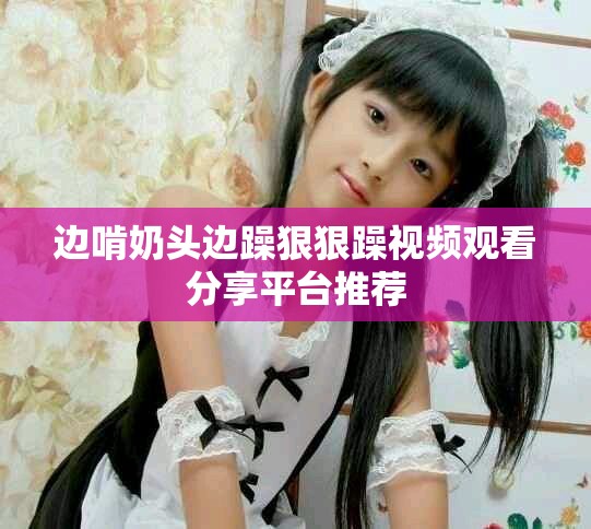 边啃奶头边躁狠狠躁视频观看分享平台推荐