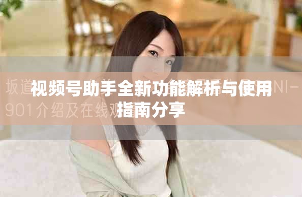 视频号助手全新功能解析与使用指南分享