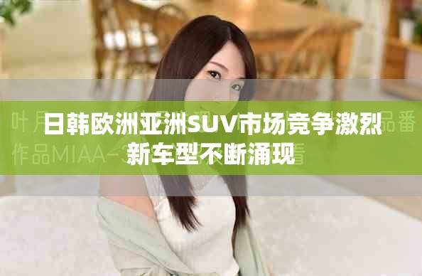 日韩欧洲亚洲SUV市场竞争激烈新车型不断涌现