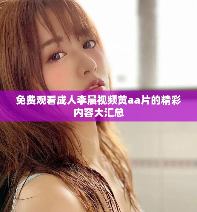 免费观看成人李晨视频黄aa片的精彩内容大汇总