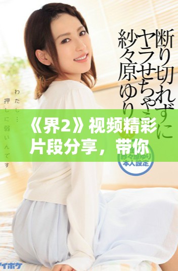 《界2》视频精彩片段分享，带你领略无与伦比的视觉盛宴