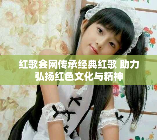 红歌会网传承经典红歌 助力弘扬红色文化与精神