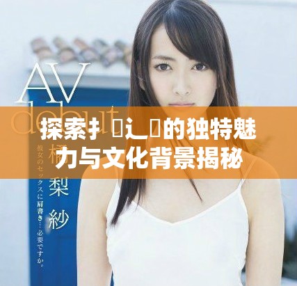 探索扌喿辶畐的独特魅力与文化背景揭秘