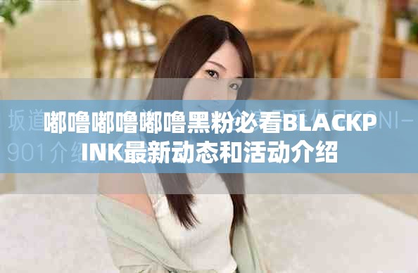 嘟噜嘟噜嘟噜黑粉必看BLACKPINK最新动态和活动介绍