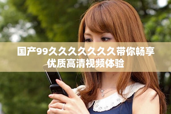 国产99久久久久久久久带你畅享优质高清视频体验