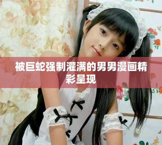 被巨蛇强制灌满的男男漫画精彩呈现