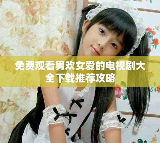 免费观看男欢女爱的电视剧大全下载推荐攻略