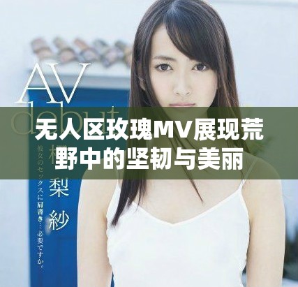 无人区玫瑰MV展现荒野中的坚韧与美丽