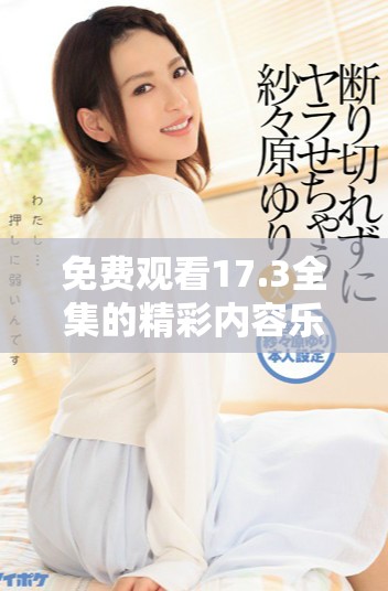 免费观看17.3全集的精彩内容乐趣尽在其中