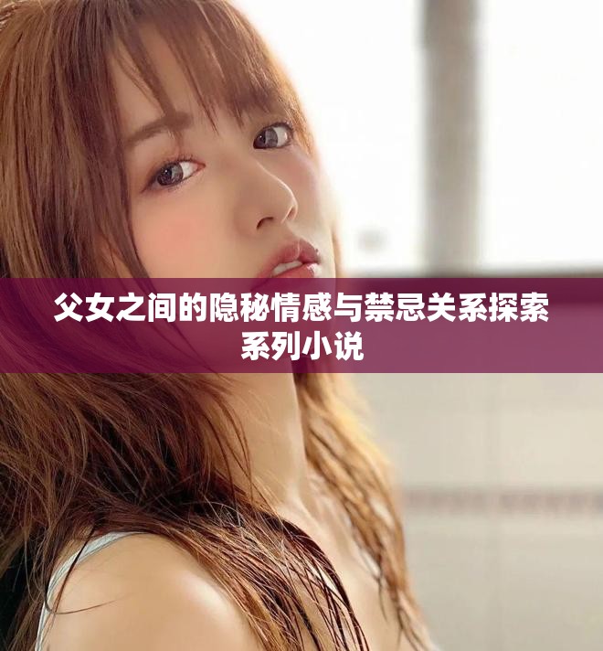 父女之间的隐秘情感与禁忌关系探索系列小说