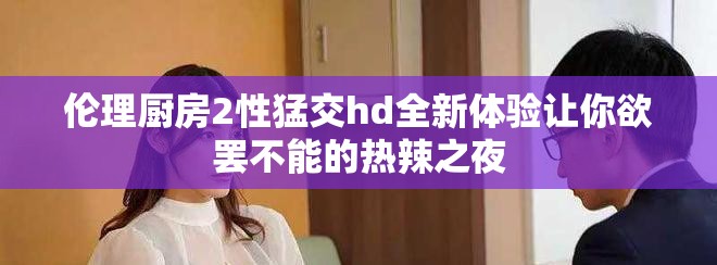 伦理厨房2性猛交hd全新体验让你欲罢不能的热辣之夜