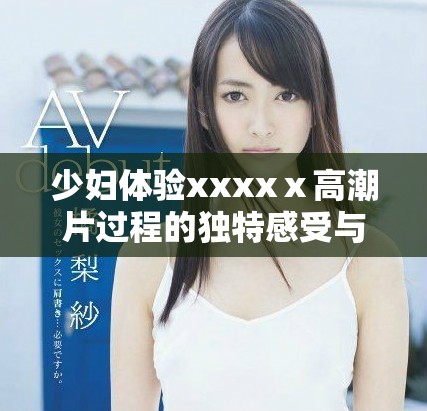 少妇体验xxxxⅹ高潮片过程的独特感受与反思