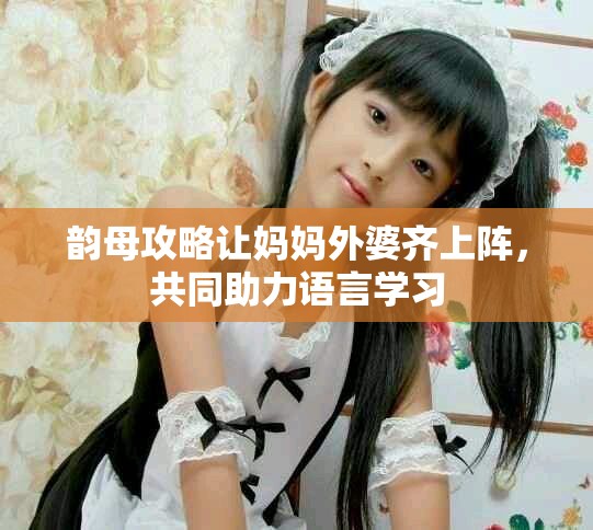 韵母攻略让妈妈外婆齐上阵，共同助力语言学习