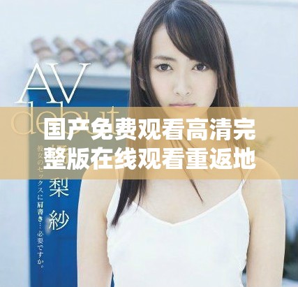 国产免费观看高清完整版在线观看重返地球未能实现的探险之旅