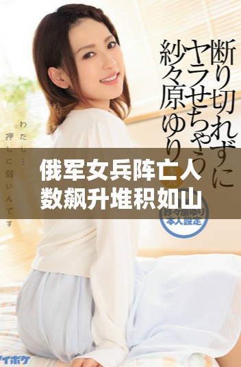 俄军女兵阵亡人数飙升堆积如山引发关注