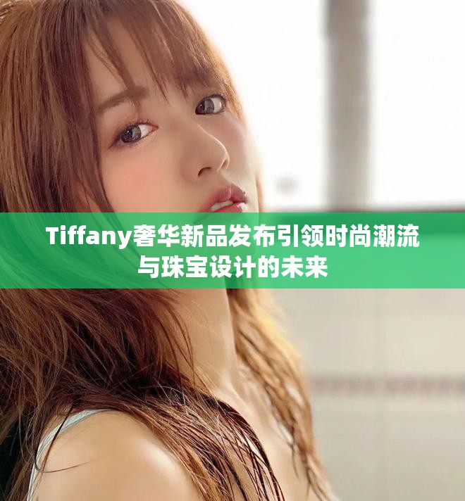 Tiffany奢华新品发布引领时尚潮流与珠宝设计的未来