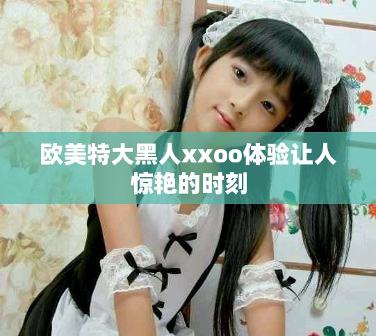 欧美特大黑人xxoo体验让人惊艳的时刻