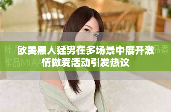 欧美黑人猛男在多场景中展开激情做爰活动引发热议