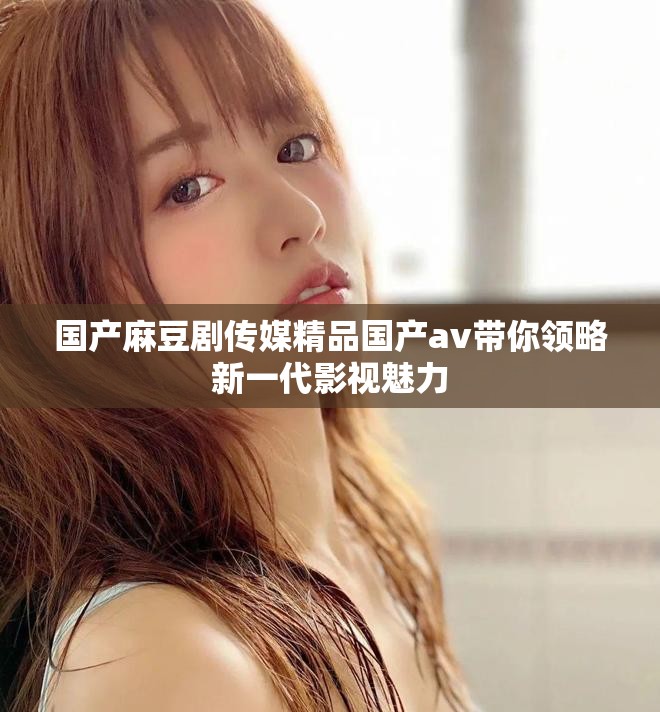国产麻豆剧传媒精品国产av带你领略新一代影视魅力