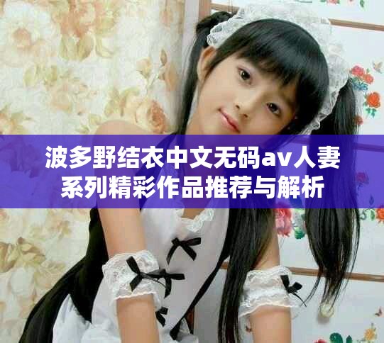 波多野结衣中文无码av人妻系列精彩作品推荐与解析
