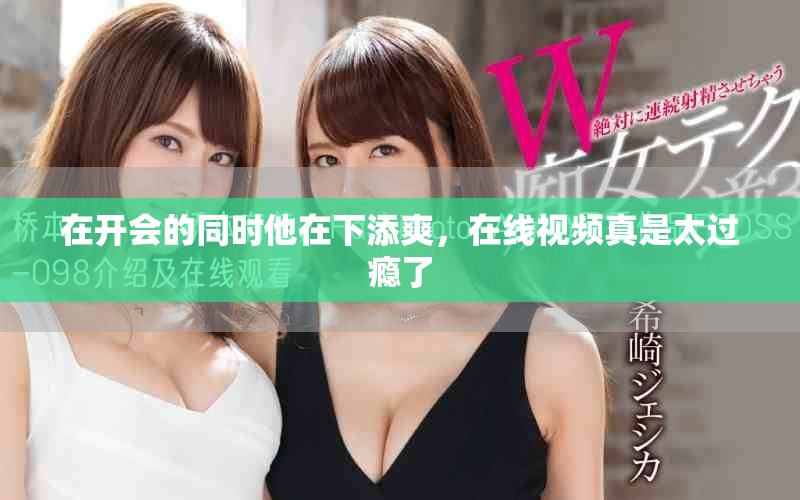 在开会的同时他在下添爽，在线视频真是太过瘾了