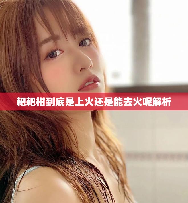 耙耙柑到底是上火还是能去火呢解析