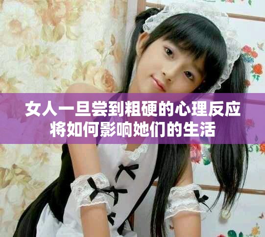 女人一旦尝到粗硬的心理反应将如何影响她们的生活