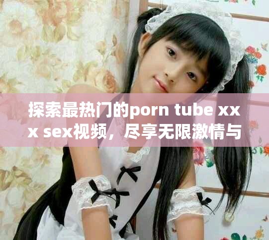 探索最热门的porn tube xxx sex视频，尽享无限激情与乐趣