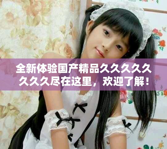 全新体验国产精品久久久久久久久久尽在这里，欢迎了解！