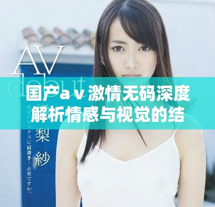 国产aⅴ激情无码深度解析情感与视觉的结合艺术