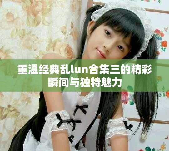 重温经典乱lun合集三的精彩瞬间与独特魅力