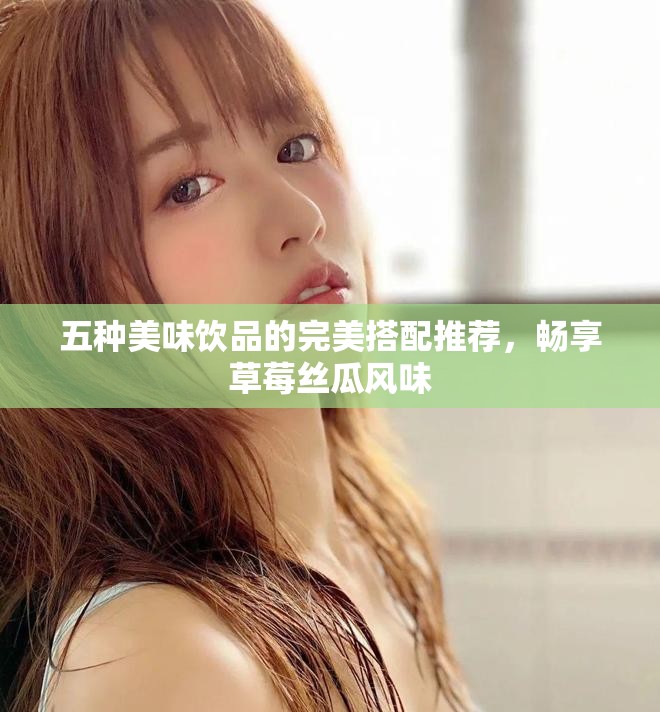 五种美味饮品的完美搭配推荐，畅享草莓丝瓜风味