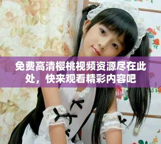 免费高清樱桃视频资源尽在此处，快来观看精彩内容吧