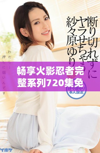 畅享火影忍者完整系列720集免费下载观看攻略