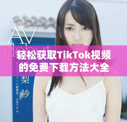 轻松获取TikTok视频的免费下载方法大全，助你畅享精彩内容