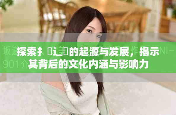 探索扌喿辶畐的起源与发展，揭示其背后的文化内涵与影响力