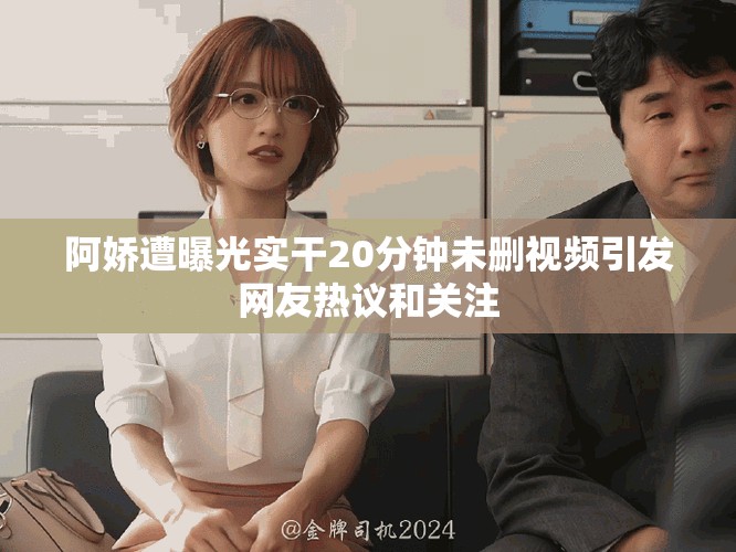 阿娇遭曝光实干20分钟未删视频引发网友热议和关注