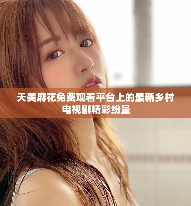天美麻花免费观看平台上的最新乡村电视剧精彩纷呈