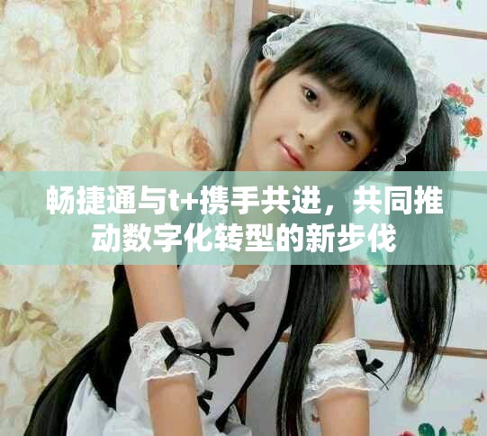 畅捷通与t+携手共进，共同推动数字化转型的新步伐