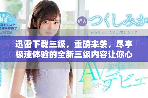 迅雷下载三级，重磅来袭，尽享极速体验的全新三级内容让你心动不已