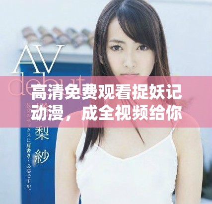 高清免费观看捉妖记动漫，成全视频给你带来全新体验