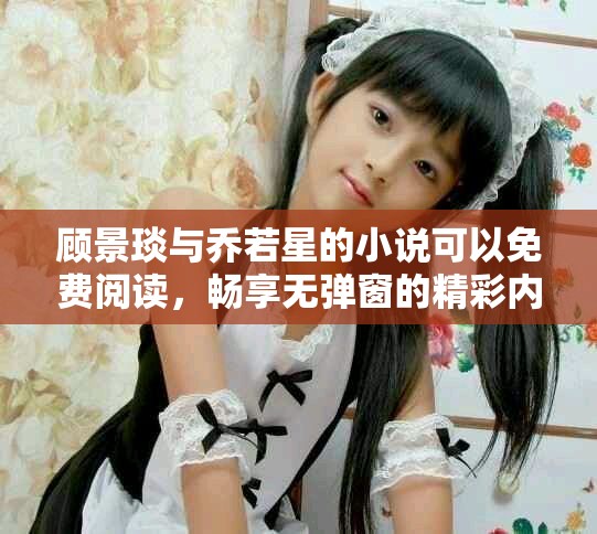 顾景琰与乔若星的小说可以免费阅读，畅享无弹窗的精彩内容