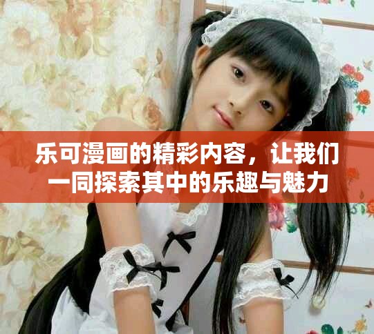 乐可漫画的精彩内容，让我们一同探索其中的乐趣与魅力