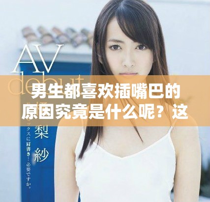 男生都喜欢插嘴巴的原因究竟是什么呢？这背后隐藏了哪些有趣的心理？